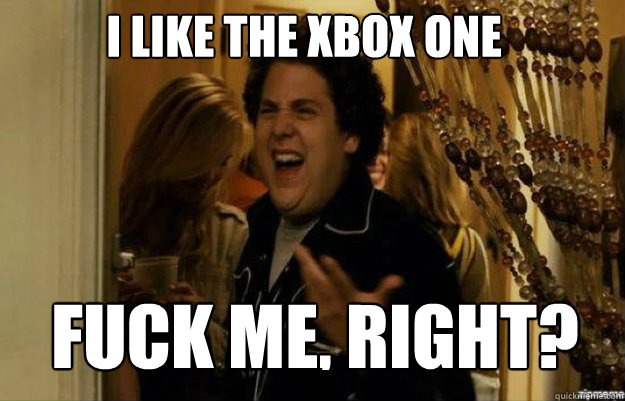 I like the xbox one FUCK ME, RIGHT?  fuck me right