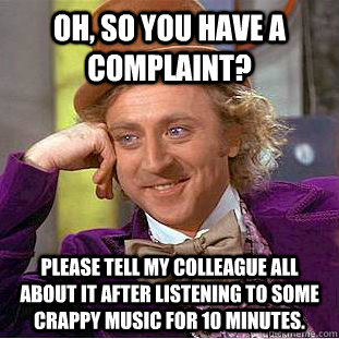 Oh, so you have a complaint? Please tell my colleague all about it after listening to some crappy music for 10 minutes. - Oh, so you have a complaint? Please tell my colleague all about it after listening to some crappy music for 10 minutes.  Condescending Wonka