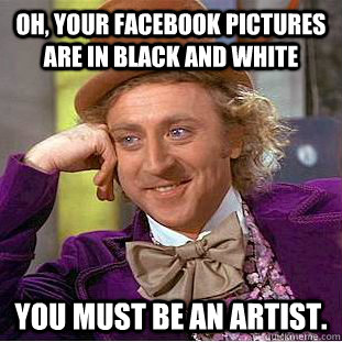 Oh, your facebook pictures are in black and white You must be an artist.  Creepy Wonka