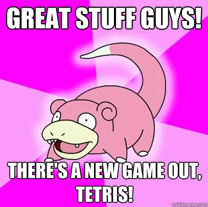 Great stuff guys! there's a new game out, tetris!  Slowpoke