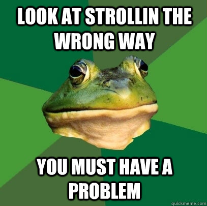 Look at strollin the wrong way  you must have a problem  Foul Bachelor Frog