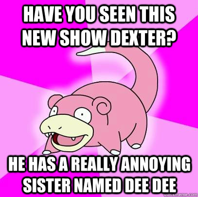have you seen this new show dexter? he has a really annoying sister named dee dee  Slowpoke