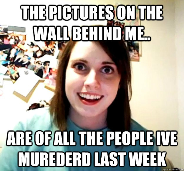 the pictures on the wall behind me.. are of all the people ive murederd last week  Overly Attached Girlfriend