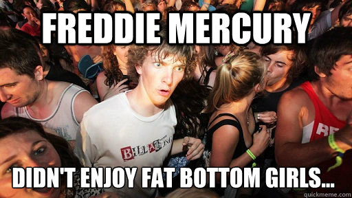 Freddie Mercury Didn't enjoy fat bottom girls...  Sudden Clarity Clarence