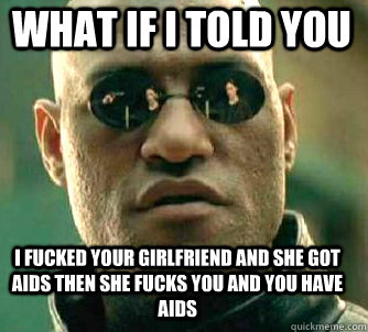 what if i told you i fucked your girlfriend and she got aids then she fucks you and you have aids  Matrix Morpheus