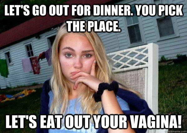 Let's go out for dinner. You pick the place. let's eat out your vagina!  Long Term Girlfriend
