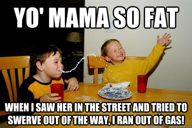 yo' mama so fat when I saw her in the street and tried to swerve out of the way, I ran out of gas! - yo' mama so fat when I saw her in the street and tried to swerve out of the way, I ran out of gas!  yo mama is so fat