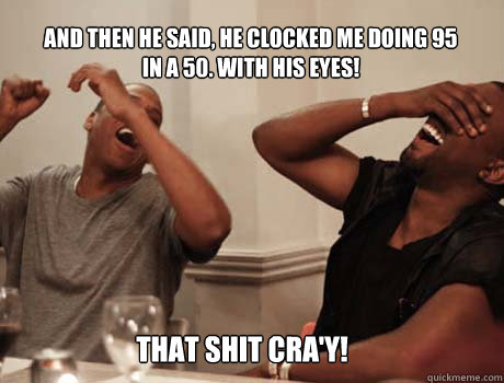 And then he said, he clocked me doing 95 in a 50. WITH HIS EYES! That shit cra'y!  Jay-Z and Kanye West laughing