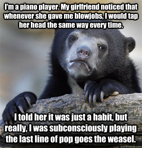 I'm a piano player. My girlfriend noticed that whenever she gave me blowjobs, I would tap her head the same way every time.  I told her it was just a habit, but really, I was subconsciously playing the last line of pop goes the weasel.  Confession Bear