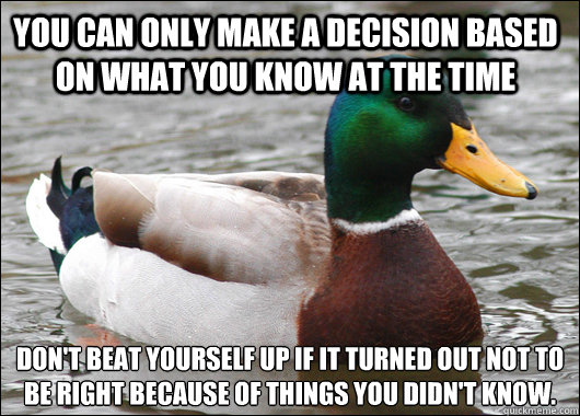 You can only make a decision based on what you know at the time Don't beat yourself up if it turned out not to be right because of things you didn't know. - You can only make a decision based on what you know at the time Don't beat yourself up if it turned out not to be right because of things you didn't know.  Actual Advice Mallard