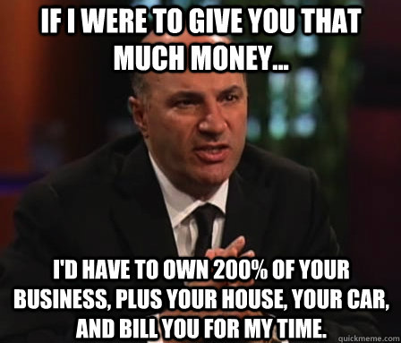 if i were to give you that much money... i'd have to own 200% of your business, plus your house, your car, and bill you for my time.  