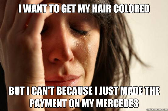 I want to get my hair colored  But I can't because I just made the payment on my Mercedes   First World Problems