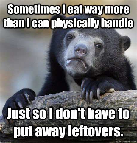 Sometimes I eat way more than I can physically handle Just so I don't have to put away leftovers.  Confession Bear