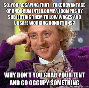 So, you're saying that I take advantage of undocumented oompa loompas by subjecting them to low wages and unsafe working conditions? Why don't you grab your tent and go occupy something  Condescending Wonka