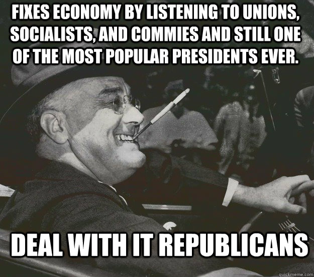 fixes economy by listening to unions, socialists, and commies and still one of the most popular presidents ever.  Deal with it republicans  Good Guy FDR