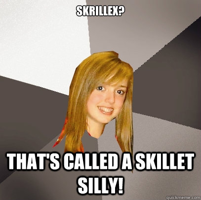 Skrillex? That's called a skillet silly!  Musically Oblivious 8th Grader