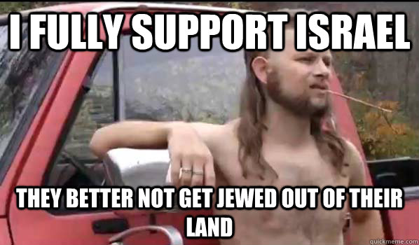 I FULLY SUPPORT ISRAEL THEY BETTER NOT GET JEWED OUT OF THEIR LAND - I FULLY SUPPORT ISRAEL THEY BETTER NOT GET JEWED OUT OF THEIR LAND  Almost Politically Correct Redneck