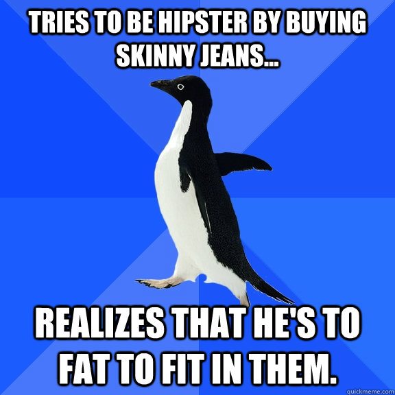 Tries to be hipster by Buying skinny jeans... realizes that he's to fat to fit in them.  Socially Awkward Penguin