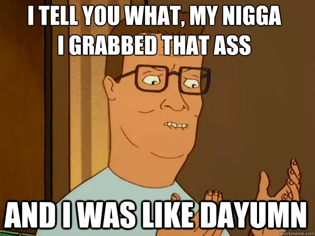 i tell you what, My nigga
I grabbed that ass And I was like dayumn  Hank Hill