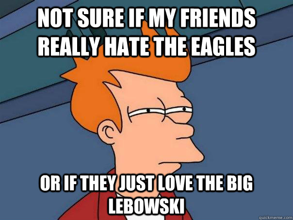 Not sure if my friends really hate the eagles Or if they just love The Big Lebowski  Futurama Fry