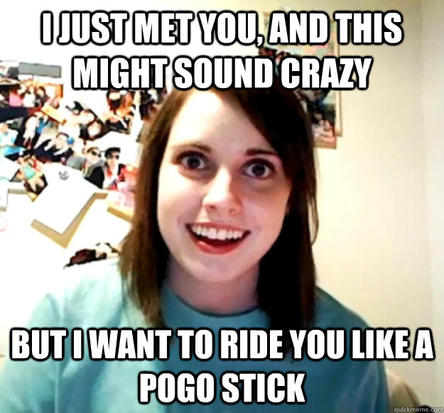 I just met you, and this might sound crazy but i want to ride you like a pogo stick  Overly Attached Girlfriend
