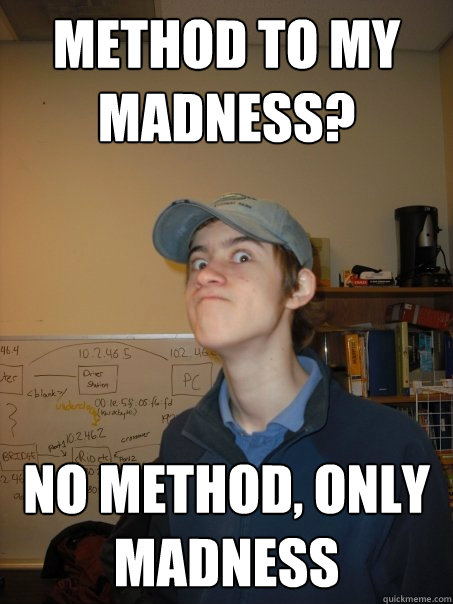 Method to my madness? NO METHOD, ONLY MADNESS  