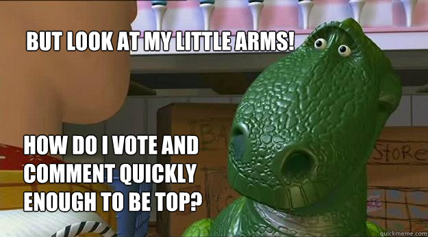 But look at my little arms!  How do I vote and comment quickly enough to be top?  Redditor Rex