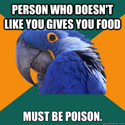 Person who doesn't like you gives you food Must be poison.  Paranoid Parrot