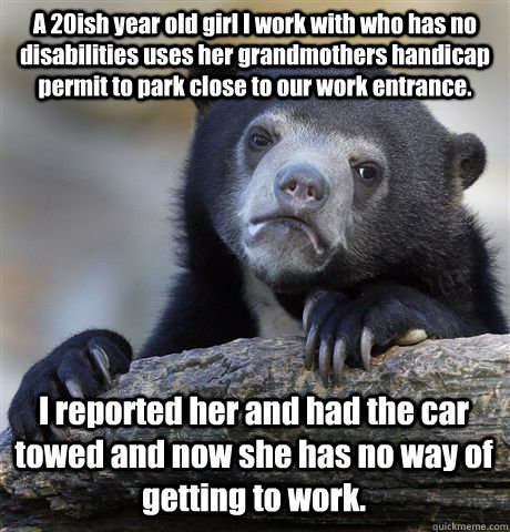 A 20ish year old girl I work with who has no disabilities uses her grandmothers handicap permit to park close to our work entrance. I reported her and had the car towed and now she has no way of getting to work. - A 20ish year old girl I work with who has no disabilities uses her grandmothers handicap permit to park close to our work entrance. I reported her and had the car towed and now she has no way of getting to work.  Confession Bear