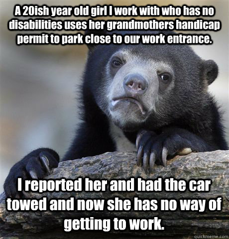 A 20ish year old girl I work with who has no disabilities uses her grandmothers handicap permit to park close to our work entrance. I reported her and had the car towed and now she has no way of getting to work.  Confession Bear