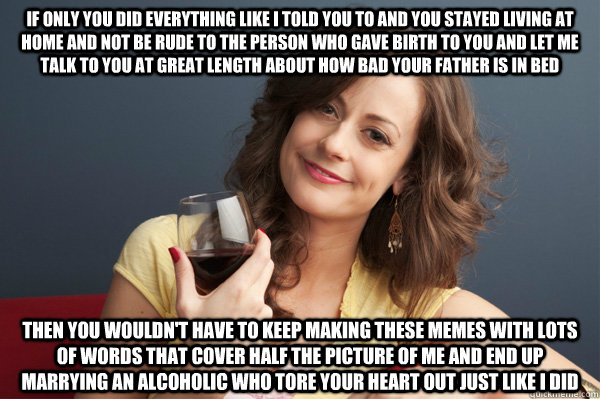 if only you did everything like i told you to and you stayed living at home and not be rude to the person who gave birth to you and let me talk to you at great length about how bad your father is in bed then you wouldn't have to keep making these memes wi  Forever Resentful Mother