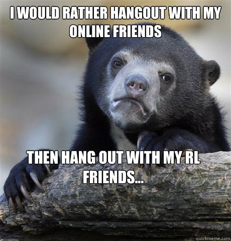 I would rather hangout with my online friends  then hang out with my RL friends...   Confession Bear