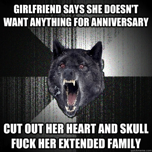 girlfriend says she doesn't want anything for anniversary Cut out her heart and skull fuck her extended family   Insanity Wolf