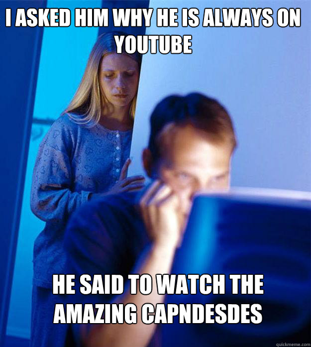 i asked him why he is always on youtube he said to watch the amazing capndesdes  Redditors Wife