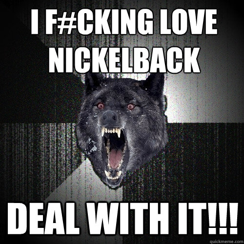 I F#CKING LOVE 
NICKELBACK DEAL WITH IT!!!  Insanity Wolf