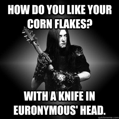 HOW DO YOU LIKE YOUR CORN FLAKES? WITH A KNIFE IN EURONYMOUS' HEAD. - HOW DO YOU LIKE YOUR CORN FLAKES? WITH A KNIFE IN EURONYMOUS' HEAD.  Black Metal Guy