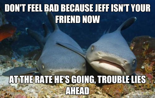 don't feel bad because jeff isn't your friend now at the rate he's going, trouble lies ahead  Compassionate Shark Friend