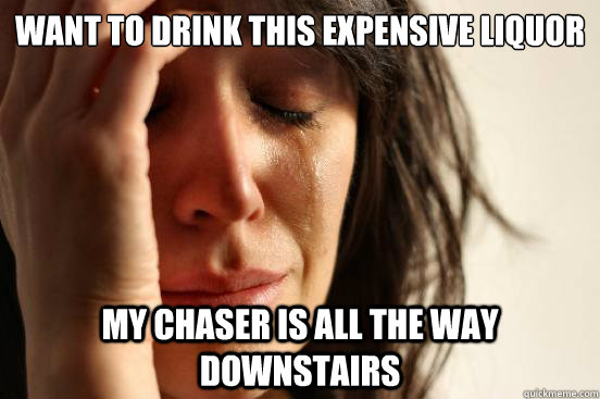 want to drink this expensive liquor my chaser is all the way downstairs  First World Problems