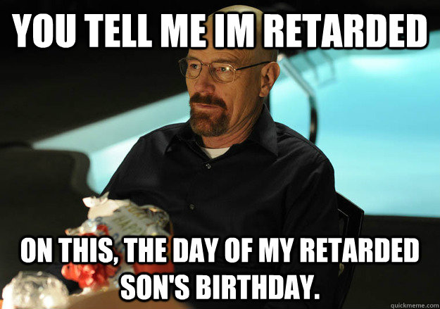 You tell me im retarded on this, the day of my retarded son's birthday.  
