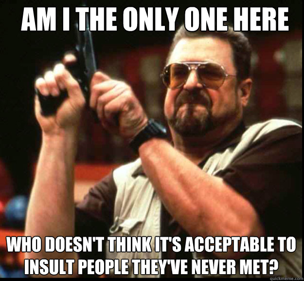 AM I THE ONLY ONE HERE Who doesn't think it's acceptable to insult people they've never met?  The Big Lebowski