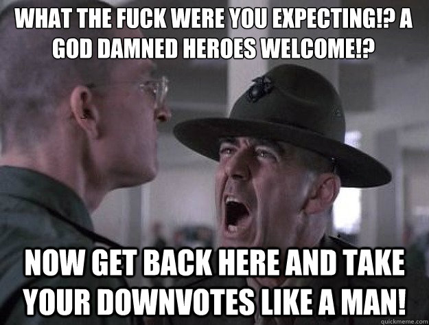 What the fuck were you expecting!? A god damned heroes welcome!? Now get back here and take your downvotes like a man! - What the fuck were you expecting!? A god damned heroes welcome!? Now get back here and take your downvotes like a man!  Drill Sergeant Nasty