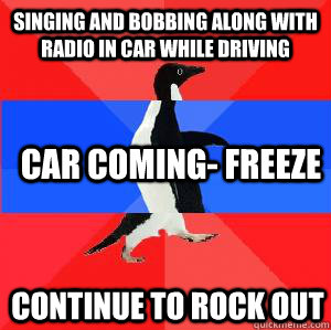 Singing and bobbing along with radio in car while driving Car coming- freeze continue to rock out  Socially awesome awkward awesome penguin