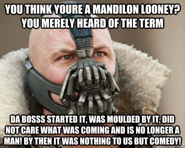 you think youre a mandilon looney? you merely heard of the term da bosss started it, was moulded by it, did not care what was coming and is no longer a man! by then it was nothing to us but comedy! - you think youre a mandilon looney? you merely heard of the term da bosss started it, was moulded by it, did not care what was coming and is no longer a man! by then it was nothing to us but comedy!  Bane Connery