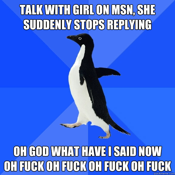 talk with girl on msn, she suddenly stops replying oh god what have i said now
oh fuck oh fuck oh fuck oh fuck  Socially Awkward Penguin