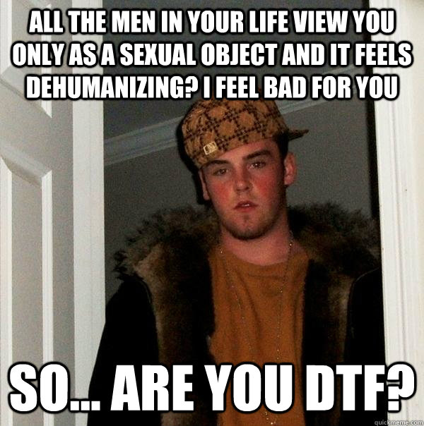 All the men in your life view you only as a sexual object and it feels dehumanizing? I feel bad for you So... are you dtf?  Scumbag Steve