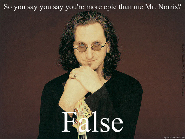 So you say you say you're more epic than me Mr. Norris? False  Geddy Lee is epic