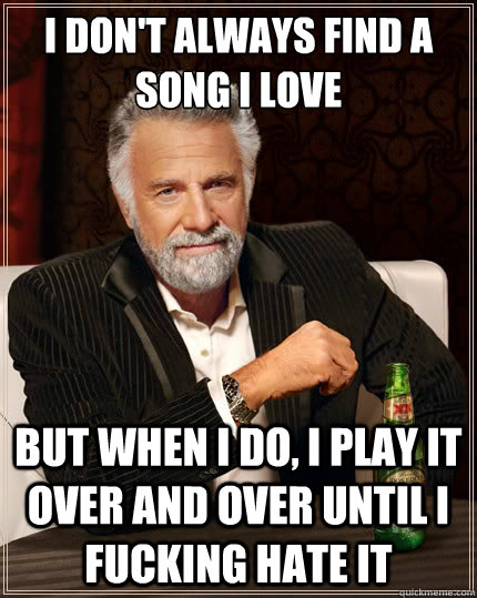 I don't always find a song I love But when i do, I play it over and over until i fucking hate it - I don't always find a song I love But when i do, I play it over and over until i fucking hate it  The Most Interesting Man In The World