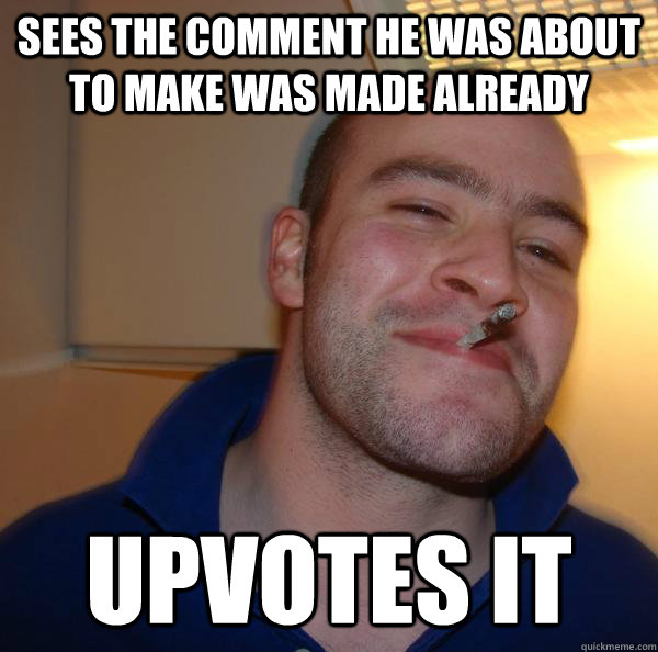 Sees the comment he was about to make was made already upvotes it - Sees the comment he was about to make was made already upvotes it  Misc