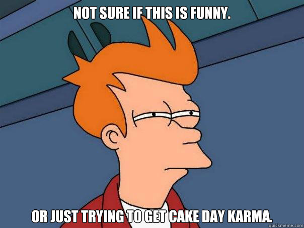 Not sure if this is funny. or just trying to get cake day karma.  Futurama Fry