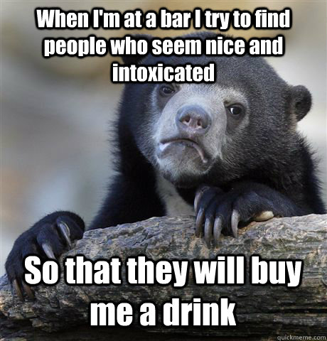 When I'm at a bar I try to find people who seem nice and intoxicated So that they will buy me a drink  Confession Bear